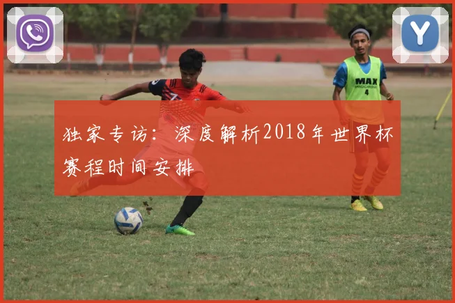 独家专访：深度解析2018年世界杯赛程时间安排