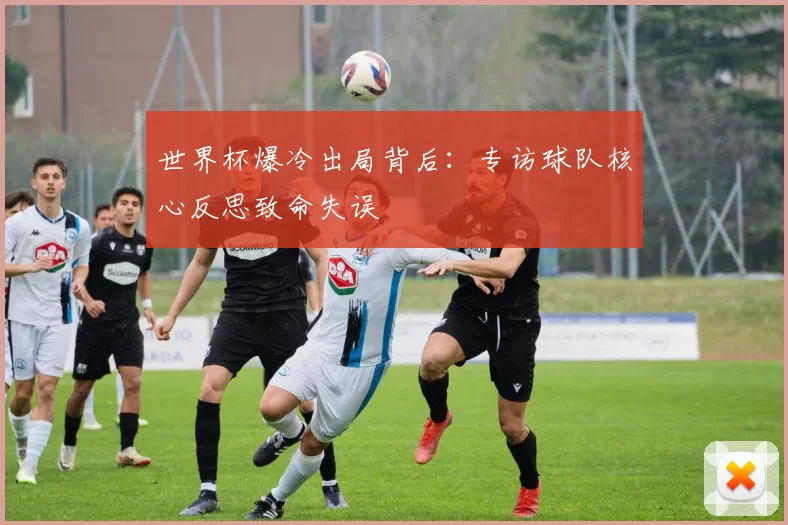 世界杯爆冷出局背后：专访球队核心反思致命失误