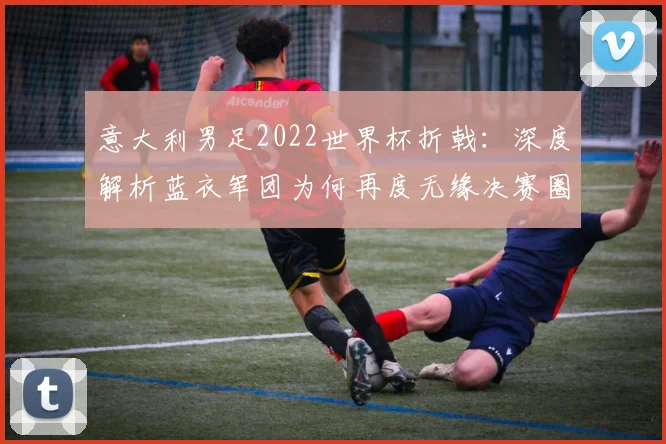 意大利男足2022世界杯折戟：深度解析蓝衣军团为何再度无缘决赛圈