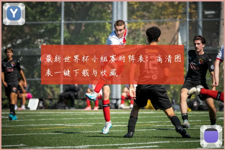 最新世界杯小组赛对阵表：高清图表一键下载与收藏