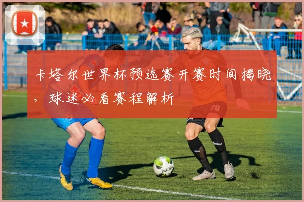 卡塔尔世界杯预选赛开赛时间揭晓，球迷必看赛程解析