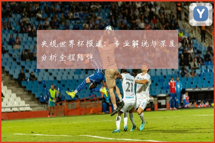 央视世界杯报道:专业解说与深度分析全程陪伴