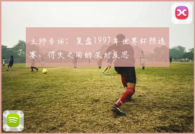 主帅专访:复盘1997年世界杯预选赛,得失之间的深刻反思