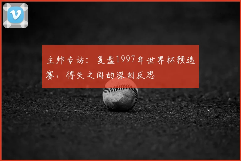 主帅专访:复盘1997年世界杯预选赛,得失之间的深刻反思