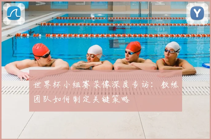 世界杯小组赛录像深度专访:教练团队如何制定关键策略