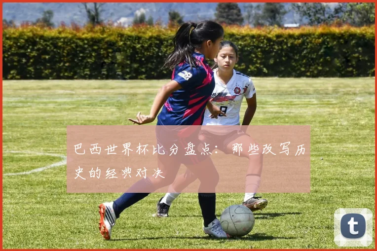 巴西世界杯比分盘点:那些改写历史的经典对决